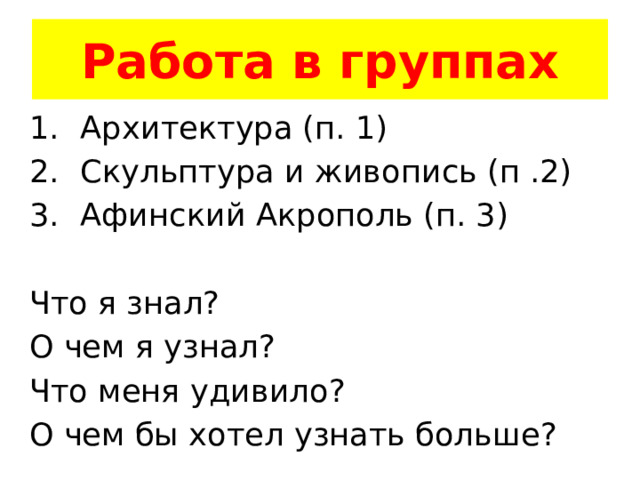 Работа в группах Архитектура (п. 1) Скульптура и живопись (п .2) Афинский Акрополь (п. 3) Что я знал? О чем я узнал? Что меня удивило? О чем бы хотел узнать больше? 