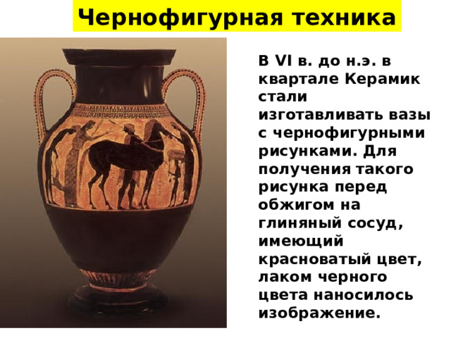 Чернофигурная техника В VI в. до н.э. в квартале Керамик стали изготавливать вазы с чернофигурными рисунками. Для получения такого рисунка перед обжигом на глиняный сосуд, имеющий красноватый цвет, лаком черного цвета наносилось изображение. 