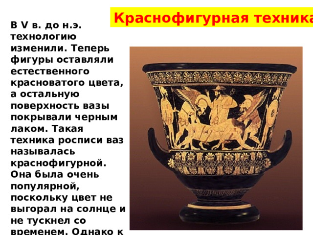 Краснофигурная техника В V в. до н.э. технологию изменили. Теперь фигуры оставляли естественного красноватого цвета, а остальную поверхность вазы покрывали черным лаком. Такая техника росписи ваз называлась краснофигурной. Она была очень популярной, поскольку цвет не выгорал на солнце и не тускнел со временем. Однако к концу IV в. до н.э., когда Греция подчинилась македонским царям, секрет изготовления таких ваз был утрачен. 