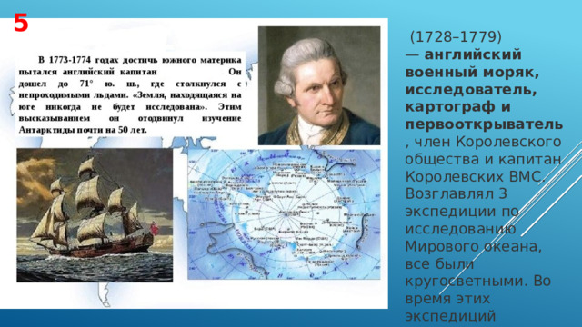 5   (1728–1779) —  английский военный моряк, исследователь, картограф и первооткрыватель , член Королевского общества и капитан Королевских ВМС. Возглавлял 3 экспедиции по исследованию Мирового океана, все были кругосветными. Во время этих экспедиций совершил ряд географических открытий. 