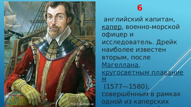 6   английский капитан,  капер , военно-морской офицер и исследователь. Дрейк наиболее известен вторым, после  Магеллана ,  кругосветным плаванием  (1577—1580), совершённым в рамках одной из каперских экспедиций. Он был героем среди англичан, а для испанцев — пиратом 