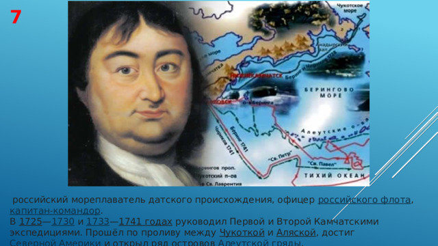 7   российский мореплаватель датского происхождения, офицер  российского флота ,  капитан-командор . В  1725 — 1730  и  1733 — 1741 годах  руководил Первой и Второй Камчатскими экспедициями. Прошёл по проливу между  Чукоткой  и  Аляской , достиг  Северной Америки  и открыл ряд островов  Алеутской гряды . 