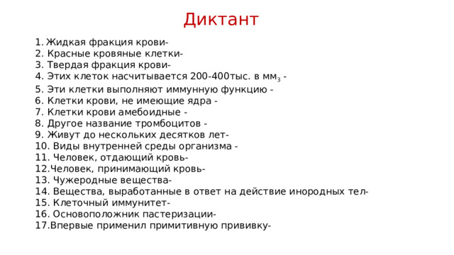 Диктант Жидкая фракция крови- 2. Красные кровяные клетки- 3. Твердая фракция крови- 4. Этих клеток насчитывается 200-400тыс. в мм 3 - 5. Эти клетки выполняют иммунную функцию - 6. Клетки крови, не имеющие ядра - 7. Клетки крови амебоидные - 8. Другое название тромбоцитов - 9. Живут до нескольких десятков лет- 10. Виды внутренней среды организма - 11. Человек, отдающий кровь- 12.Человек, принимающий кровь- 13. Чужеродные вещества- 14. Вещества, выработанные в ответ на действие инородных тел- 15. Клеточный иммунитет- 16. Основоположник пастеризации- 17.Впервые применил примитивную прививку- 