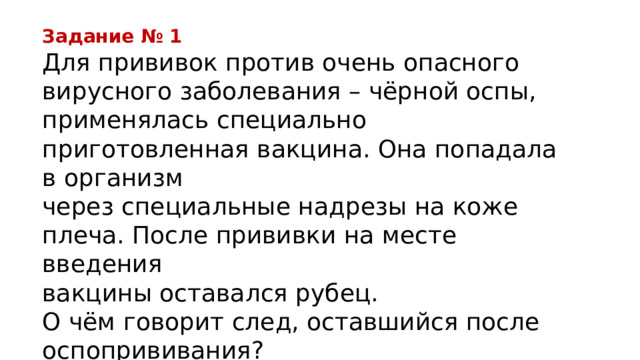 Задание № 1 Для прививок против очень опасного вирусного заболевания – чёрной оспы, применялась специально приготовленная вакцина. Она попадала в организм через специальные надрезы на коже плеча. После прививки на месте введения вакцины оставался рубец. О чём говорит след, оставшийся после оспопрививания? 