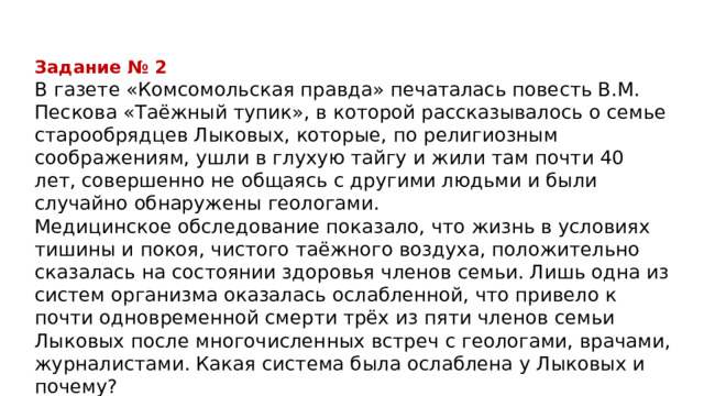 Задание № 2 В газете «Комсомольская правда» печаталась повесть В.М. Пескова «Таёжный тупик», в которой рассказывалось о семье старообрядцев Лыковых, которые, по религиозным соображениям, ушли в глухую тайгу и жили там почти 40 лет, совершенно не общаясь с другими людьми и были случайно обнаружены геологами. Медицинское обследование показало, что жизнь в условиях тишины и покоя, чистого таёжного воздуха, положительно сказалась на состоянии здоровья членов семьи. Лишь одна из систем организма оказалась ослабленной, что привело к почти одновременной смерти трёх из пяти членов семьи Лыковых после многочисленных встреч с геологами, врачами, журналистами. Какая система была ослаблена у Лыковых и почему? 