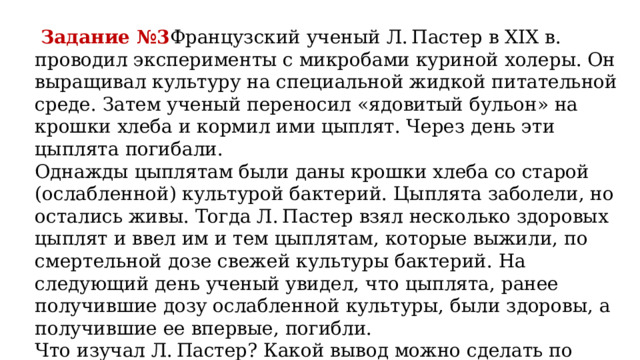  Задание №3 Французский ученый Л. Пастер в XIX в. проводил эксперименты с микробами куриной холеры. Он выращивал культуру на специальной жидкой питательной среде. Затем ученый переносил «ядовитый бульон» на крошки хлеба и кормил ими цыплят. Через день эти цыплята погибали. Однажды цыплятам были даны крошки хлеба со старой (ослабленной) культурой бактерий. Цыплята заболели, но остались живы. Тогда Л. Пастер взял несколько здоровых цыплят и ввел им и тем цыплятам, которые выжили, по смертельной дозе свежей культуры бактерий. На следующий день ученый увидел, что цыплята, ранее получившие дозу ослабленной культуры, были здоровы, а получившие ее впервые, погибли. Что изучал Л. Пастер? Какой вывод можно сделать по результатам эксперимента? 