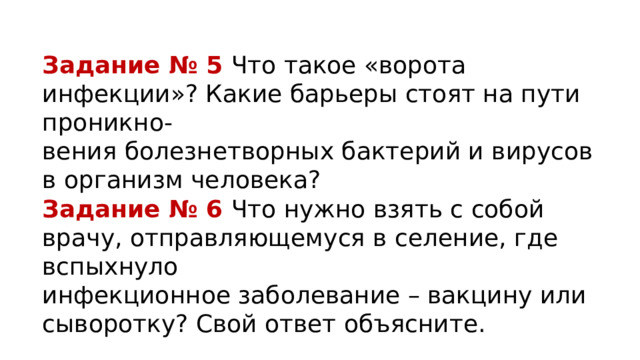 Задание № 5 Что такое «ворота инфекции»? Какие барьеры стоят на пути проникно- вения болезнетворных бактерий и вирусов в организм человека? Задание № 6 Что нужно взять с собой врачу, отправляющемуся в селение, где вспыхнуло инфекционное заболевание – вакцину или сыворотку? Свой ответ объясните. 