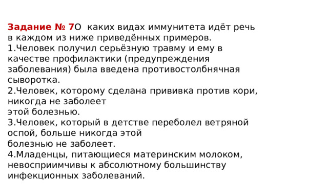 Задание № 7 О каких видах иммунитета идёт речь в каждом из ниже приведённых примеров. 1.Человек получил серьёзную травму и ему в качестве профилактики (предупреждения заболевания) была введена противостолбнячная сыворотка. 2.Человек, которому сделана прививка против кори, никогда не заболеет этой болезнью. 3.Человек, который в детстве переболел ветряной оспой, больше никогда этой болезнью не заболеет. 4.Младенцы, питающиеся материнским молоком, невосприимчивы к абсолютному большинству инфекционных заболеваний. 