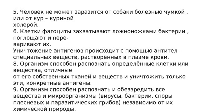 5. Человек не может заразится от собаки болезнью чумкой , или от кур – куриной холерой. 6. Клетки фагоциты захватывают ложноножками бактерии , поглощают и пере- варивают их. Уничтожение антигенов происходит с помощью антител - специальных веществ, растворённых в плазме крови. 8. Организм способен распознать определённые клетки или вещества, отличные от его собственных тканей и веществ и уничтожить только эти, конкретные антигены. 9. Организм способен распознать и обезвредить все вещества и микроорганизмы (вирусы, бактерии, споры плесневых и паразитических грибов) независимо от их химической природы. 