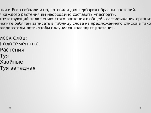 Ксения и Егор собрали и подготовили для гербария образцы растений.  Для каждого растения им необходимо составить «паспорт», соответствующий положению этого растения в общей классификации организмов.  Помогите ребятам записать в таблицу слова из предложенного списка в такой  последовательности, чтобы получился «паспорт» растения.   Список слов: 1)  Голосеменные 2)  Растения 3)  Туя 4)  Хвойные 5)  Туя западная 