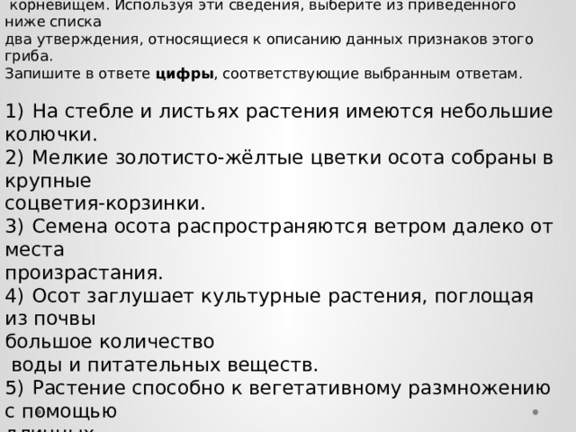 Известно, что осот полевой   — сложноцветное растение с хорошо развитым  корневищем. Используя эти сведения, выберите из приведённого ниже списка два утверждения, относящиеся к описанию данных признаков этого гриба. Запишите в ответе цифры , соответствующие выбранным ответам.   1)  На стебле и листьях растения имеются небольшие колючки. 2)  Мелкие золотисто-жёлтые цветки осота собраны в крупные соцветия-корзинки. 3)  Семена осота распространяются ветром далеко от места произрастания. 4)  Осот заглушает культурные растения, поглощая из почвы большое количество  воды и питательных веществ. 5)  Растение способно к вегетативному размножению с помощью длинных  подземных побегов. 