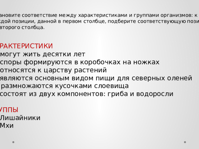 Установите соответствие между характеристиками и группами организмов: к каждой позиции, данной в первом столбце, подберите соответствующую позицию  из второго столбца. ХАРАКТЕРИСТИКИ А)  могут жить десятки лет Б)  споры формируются в коробочках на ножках В)  относятся к царству растений Г)  являются основным видом пищи для северных оленей Д)  размножаются кусочками слоевища Е)  состоят из двух компонентов: гриба и водоросли ГРУППЫ 1)  Лишайники 2)  Мхи 