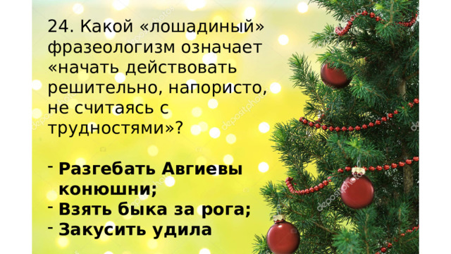 24. Какой «лошадиный» фразеологизм означает «начать действовать решительно, напористо, не считаясь с трудностями»? Разгебать Авгиевы конюшни; Взять быка за рога; Закусить удила    