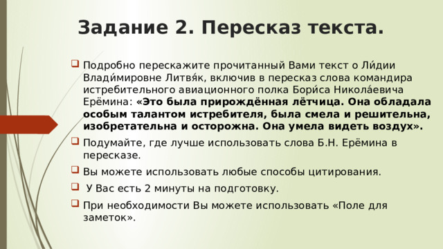 Задание 2. Пересказ текста. Подробно перескажите прочитанный Вами текст о Ли́дии Влади́мировне Литвя́к, включив в пересказ слова командира истребительного авиационного полка Бори́са Никола́евича Ерёмина: «Это была прирождённая лётчица. Она обладала особым талантом истребителя, была смела и решительна, изобретательна и осторожна. Она умела видеть воздух». Подумайте, где лучше использовать слова Б.Н. Ерёмина в пересказе. Вы можете использовать любые способы цитирования.  У Вас есть 2 минуты на подготовку. При необходимости Вы можете использовать «Поле для заметок». 