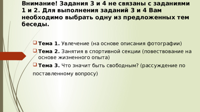 Внимание! Задания 3 и 4 не связаны с заданиями 1 и 2. Для выполнения заданий 3 и 4 Вам необходимо выбрать одну из предложенных тем беседы. Тема 1. Увлечение (на основе описания фотографии) Тема 2. Занятия в спортивной секции (повествование на основе жизненного опыта) Тема 3. Что значит быть свободным? (рассуждение по поставленному вопросу) 