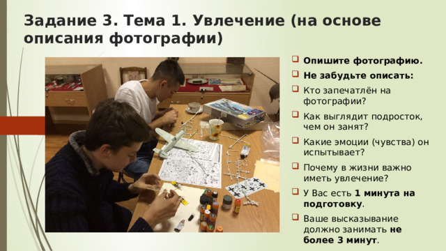 Задание 3. Тема 1. Увлечение (на основе описания фотографии) Опишите фотографию. Не забудьте описать: Кто запечатлён на фотографии? Как выглядит подросток, чем он занят? Какие эмоции (чувства) он испытывает? Почему в жизни важно иметь увлечение? У Вас есть 1 минута на подготовку . Ваше высказывание должно занимать не более 3 минут . 