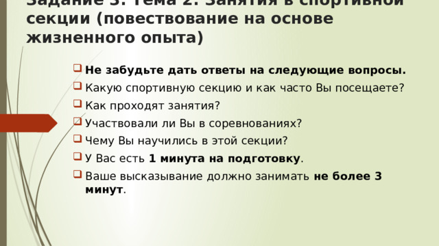 Задание 3. Тема 2. Занятия в спортивной секции (повествование на основе жизненного опыта)   Не забудьте дать ответы на следующие вопросы. Какую спортивную секцию и как часто Вы посещаете? Как проходят занятия? Участвовали ли Вы в соревнованиях? Чему Вы научились в этой секции? У Вас есть 1 минута на подготовку . Ваше высказывание должно занимать не более 3 минут . 