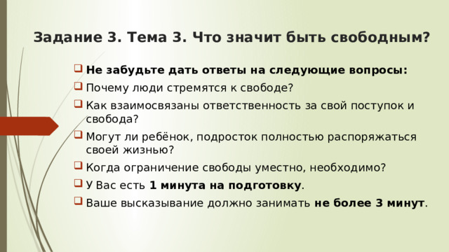 Задание 3. Тема 3. Что значит быть свободным? Не забудьте дать ответы на следующие вопросы: Почему люди стремятся к свободе? Как взаимосвязаны ответственность за свой поступок и свобода? Могут ли ребёнок, подросток полностью распоряжаться своей жизнью? Когда ограничение свободы уместно, необходимо? У Вас есть 1 минута на подготовку . Ваше высказывание должно занимать не более 3 минут . 