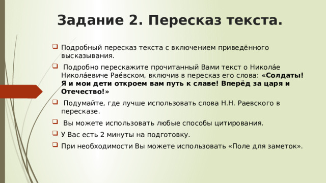 Задание 2. Пересказ текста. Подробный пересказ текста с включением приведённого высказывания.  Подробно перескажите прочитанный Вами текст о Никола́е Никола́евиче Рае́вском, включив в пересказ его слова: «Солдаты! Я и мои дети откроем вам путь к славе! Вперёд за царя и Отечество!»  Подумайте, где лучше использовать слова Н.Н. Раевского в пересказе.  Вы можете использовать любые способы цитирования. У Вас есть 2 минуты на подготовку. При необходимости Вы можете использовать «Поле для заметок». 