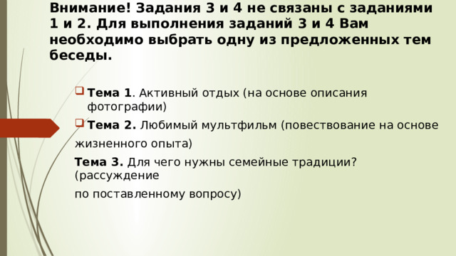 Внимание! Задания 3 и 4 не связаны с заданиями 1 и 2. Для выполнения заданий 3 и 4 Вам необходимо выбрать одну из предложенных тем беседы. Тема 1 . Активный отдых (на основе описания фотографии) Тема 2. Любимый мультфильм (повествование на основе жизненного опыта) Тема 3. Для чего нужны семейные традиции? (рассуждение по поставленному вопросу) 