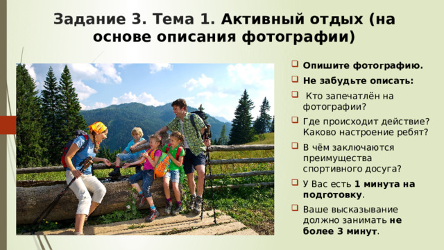Задание 3. Тема 1. Активный отдых (на основе описания фотографии) Опишите фотографию. Не забудьте описать:  Кто запечатлён на фотографии? Где происходит действие? Каково настроение ребят? В чём заключаются преимущества спортивного досуга? У Вас есть 1 минута на подготовку . Ваше высказывание должно занимать не более 3 минут . 