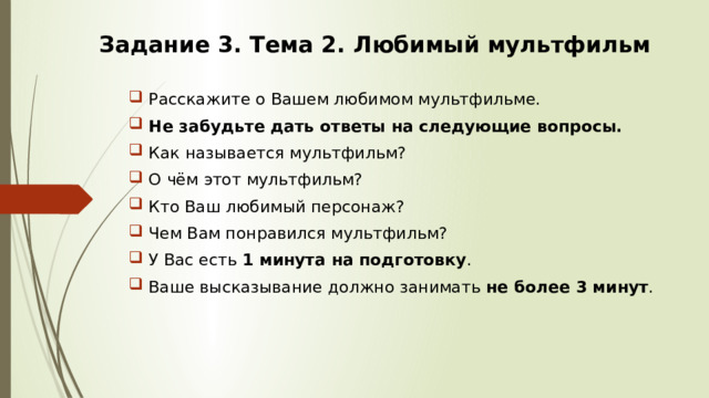 Задание 3. Тема 2. Любимый мультфильм   Расскажите о Вашем любимом мультфильме. Не забудьте дать ответы на следующие вопросы. Как называется мультфильм? О чём этот мультфильм? Кто Ваш любимый персонаж? Чем Вам понравился мультфильм? У Вас есть 1 минута на подготовку . Ваше высказывание должно занимать не более 3 минут . 