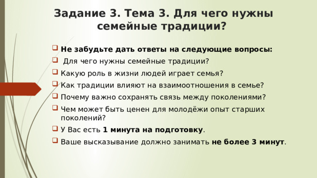 Задание 3. Тема 3. Для чего нужны семейные традиции? Не забудьте дать ответы на следующие вопросы:  Для чего нужны семейные традиции? Какую роль в жизни людей играет семья? Как традиции влияют на взаимоотношения в семье? Почему важно сохранять связь между поколениями? Чем может быть ценен для молодёжи опыт старших поколений? У Вас есть 1 минута на подготовку . Ваше высказывание должно занимать не более 3 минут . 