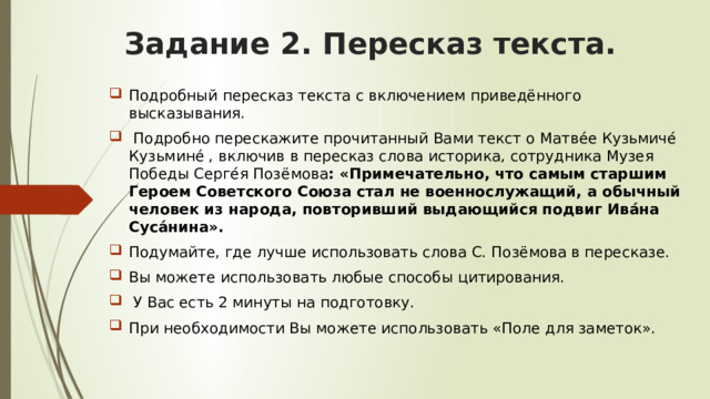 Задание 2. Пересказ текста. Подробный пересказ текста с включением приведённого высказывания.  Подробно перескажите прочитанный Вами текст о Матве́е Кузьмиче́ Кузьмине́ , включив в пересказ слова историка, сотрудника Музея Победы Серге́я Позёмова : «Примечательно, что самым старшим Героем Советского Союза стал не военнослужащий, а обычный человек из народа, повторивший выдающийся подвиг Ива́на Суса́нина». Подумайте, где лучше использовать слова С. Позёмова в пересказе. Вы можете использовать любые способы цитирования.  У Вас есть 2 минуты на подготовку. При необходимости Вы можете использовать «Поле для заметок». 