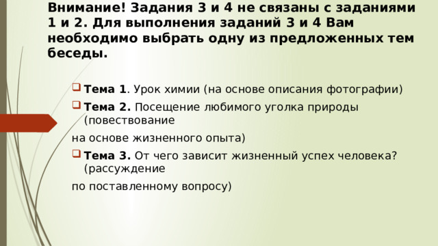 Внимание! Задания 3 и 4 не связаны с заданиями 1 и 2. Для выполнения заданий 3 и 4 Вам необходимо выбрать одну из предложенных тем беседы. Тема 1 . Урок химии (на основе описания фотографии) Тема 2. Посещение любимого уголка природы (повествование на основе жизненного опыта) Тема 3. От чего зависит жизненный успех человека? (рассуждение по поставленному вопросу) 