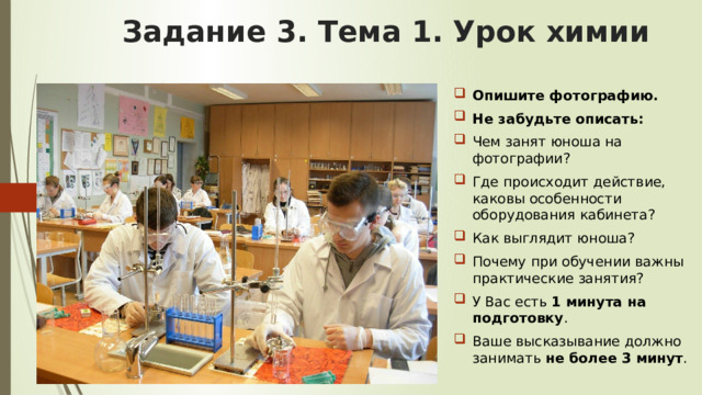 Задание 3. Тема 1.  Урок химии Опишите фотографию. Не забудьте описать: Чем занят юноша на фотографии? Где происходит действие, каковы особенности оборудования кабинета? Как выглядит юноша? Почему при обучении важны практические занятия? У Вас есть 1 минута на подготовку . Ваше высказывание должно занимать не более 3 минут . 