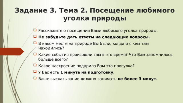 Задание 3. Тема 2. Посещение любимого уголка природы   Расскажите о посещении Вами любимого уголка природы. Не забудьте дать ответы на следующие вопросы. В каком месте на природе Вы были, когда и с кем там находились? Какие события произошли там в это время? Что Вам запомнилось больше всего? Какое настроение подарила Вам эта прогулка? У Вас есть 1 минута на подготовку . Ваше высказывание должно занимать не более 3 минут . 
