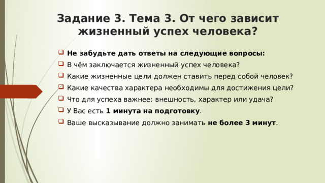 Задание 3. Тема 3. От чего зависит жизненный успех человека? Не забудьте дать ответы на следующие вопросы:  В чём заключается жизненный успех человека? Какие жизненные цели должен ставить перед собой человек? Какие качества характера необходимы для достижения цели? Что для успеха важнее: внешность, характер или удача? У Вас есть 1 минута на подготовку . Ваше высказывание должно занимать не более 3 минут . 