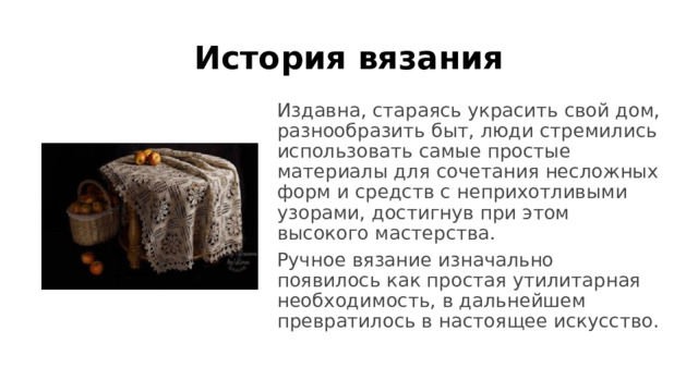 История вязания Издавна, стараясь украсить свой дом, разнообразить быт, люди стремились использовать самые простые материалы для сочетания несложных форм и средств с неприхотливыми узорами, достигнув при этом высокого мастерства. Ручное вязание изначально появилось как простая утилитарная необходимость, в дальнейшем превратилось в настоящее искусство. 
