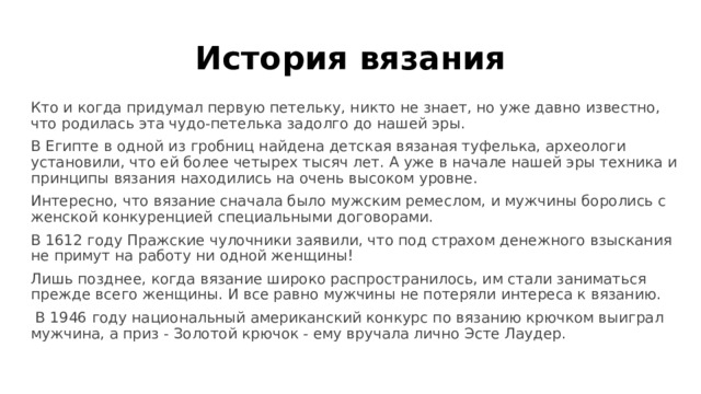 История вязания Кто и когда придумал первую петельку, никто не знает, но уже давно известно, что родилась эта чудо-петелька задолго до нашей эры. В Египте в одной из гробниц найдена детская вязаная туфелька, археологи установили, что ей более четырех тысяч лет. А уже в начале нашей эры техника и принципы вязания находились на очень высоком уровне.  Интересно, что вязание сначала было мужским ремеслом, и мужчины боролись с женской конкуренцией специальными договорами. В 1612 году Пражские чулочники заявили, что под страхом денежного взыскания не примут на работу ни одной женщины! Лишь позднее, когда вязание широко распространилось, им стали заниматься прежде всего женщины. И все равно мужчины не потеряли интереса к вязанию.  В 1946 году национальный американский конкурс по вязанию крючком выиграл мужчина, а приз - Золотой крючок - ему вручала лично Эсте Лаудер.  