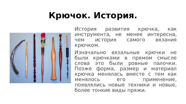 Крючок. История. История развития крючка, как инструмента, не менее интересна, чем история самого вязания крючком. Изначально вязальные крючки не были крючками в прямом смысле слова это были ровные палочки. Позже форма, размер и материал крючка менялась вместе с тем как менялось его применение, появлялись новые техники и новые, более тонкие виды пряжи.  
