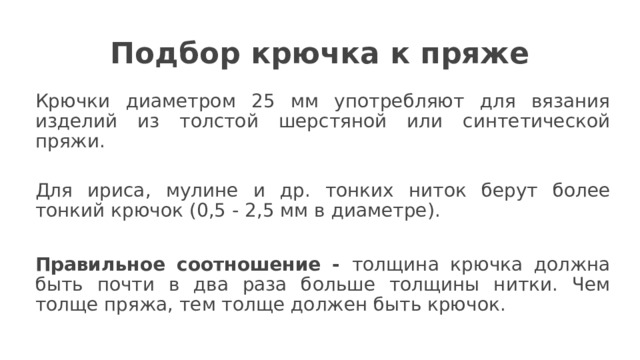 Подбор крючка к пряже Крючки диаметром 25 мм употребляют для вязания изделий из толстой шерстяной или синтетической пряжи.   Для ириса, мулине и др. тонких ниток берут более тонкий крючок (0,5 - 2,5 мм в диаметре). Правильное соотношение - толщина крючка должна быть почти в два раза больше толщины нитки. Чем толще пряжа, тем толще должен быть крючок.  
