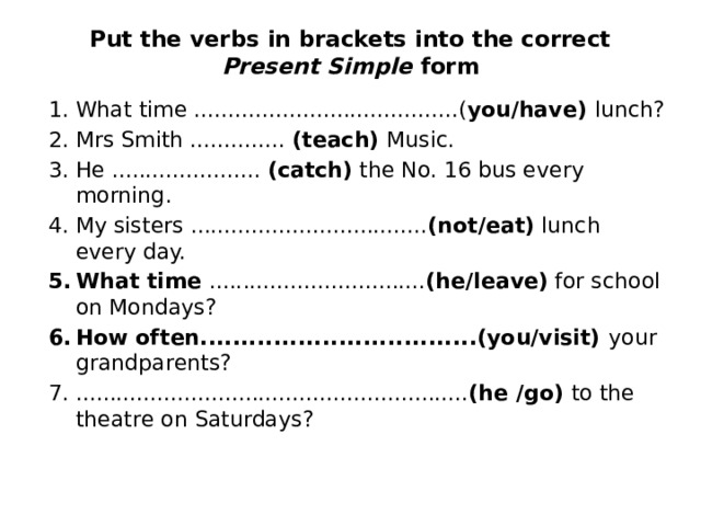 Put the verbs in brackets into the correct Present Simple form   What time .......................................( you/have) lunch? Mrs Smith .............. (teach) Music. He ...................... (catch) the No. 16 bus every morning. My sisters ................................... (not/eat) lunch every day. What time ................................ (he/leave) for school on Mondays? How often..................................(you/visit) your grandparents? .......................................................... (he /go) to the theatre on Saturdays? 
