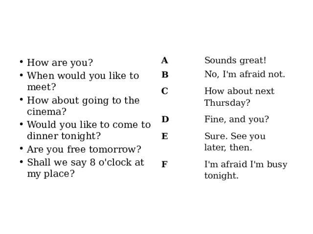 A Sounds great! B No, I'm afraid not. C How about next Thursday? D Fine, and you? E Sure. See you later, then. F I'm afraid I'm busy tonight. How are you? When would you like to meet? How about going to the cinema? Would you like to come to dinner tonight? Are you free tomorrow? Shall we say 8 o'clock at my place? 