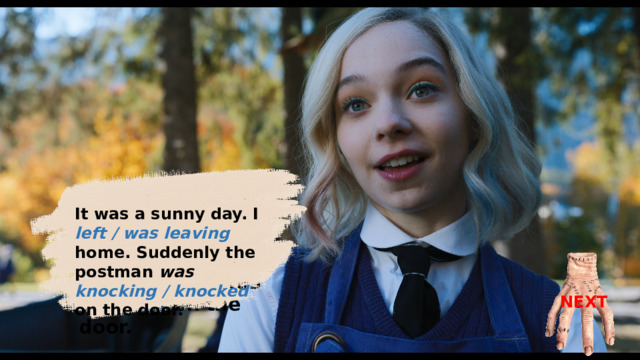 It was a sunny day. I was leaving home. Suddenly the postman was knocked on the door. It was a sunny day. I left / was leaving home. Suddenly the postman was knocking / knocked on the door. NEXT 