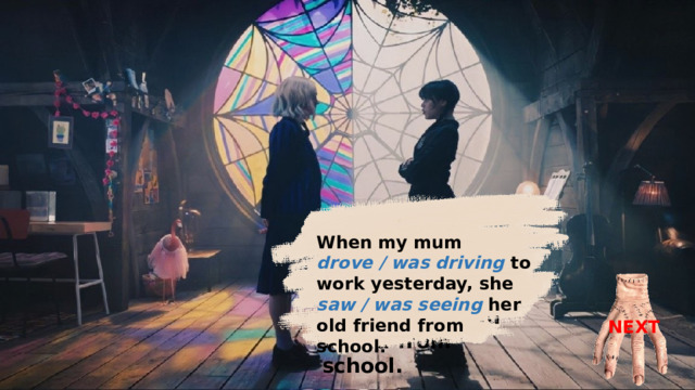 When my mum was driving to work yesterday, she saw her old friend from school. When my mum drove / was driving to work yesterday, she saw / was seeing her old friend from school. NEXT 