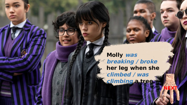 Molly was breaking / broke her leg when she climbed / was climbing a tree. Molly broke her leg when she was climbing a tree. NEXT 