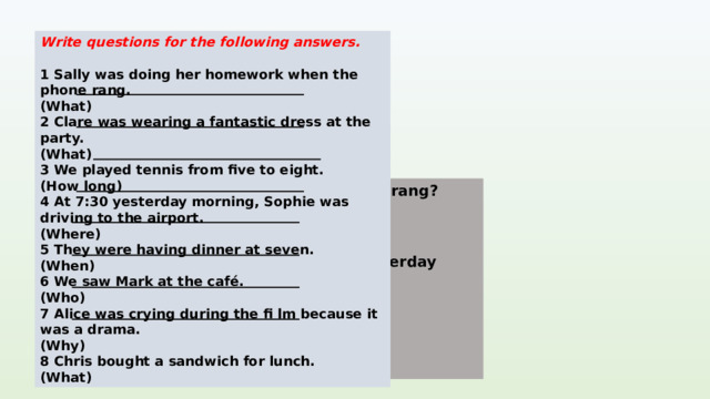 Write questions for the following answers.  1 Sally was doing her homework when the phone rang. (What) 2 Clare was wearing a fantastic dress at the party. (What) 3 We played tennis from five to eight. (How long) 4 At 7:30 yesterday morning, Sophie was driving to the airport. (Where) 5 They were having dinner at seven. (When) 6 We saw Mark at the café. (Who) 7 Alice was crying during the fi lm because it was a drama. (Why) 8 Chris bought a sandwich for lunch. (What) 1 What was Sally doing when the phone rang? KEYS 2 What was Clare wearing at the party? 3 How long did you/we play tennis? 4 Where was Sophie driving at 7.30 yesterday morning? 5 When were they having dinner? 6 Who did we/you see at the café? 7 Why was Alice crying during the film? 8 What did Chris buy for lunch?  