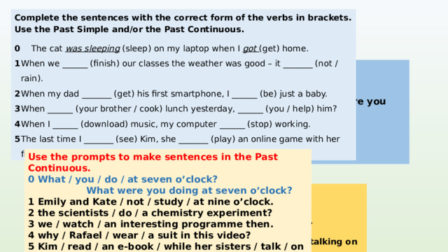 Complete the sentences with the correct form of the verbs in brackets. Use the Past Simple and/or the Past Continuous. 0  The cat was sleeping (sleep) on my laptop when I got (get) home. 1  When we ______ (finish) our classes the weather was good – it _______ (not / rain). 2  When my dad _______ (get) his first smartphone, I ______ (be) just a baby. 3  When ______ (your brother / cook) lunch yesterday, ______ (you / help) him? 4  When I ______ (download) music, my computer ______ (stop) working. 5  The last time I _______ (see) Kim, she _______ (play) an online game with her friend. 1 finished / were finishing, wasn’t raining KEYS 2 got, was 3 your brother was cooking, did you help / were you helping was downloading, stopped saw, was playing   Use the prompts to make sentences in the Past Continuous. 0 What / you / do / at seven o’clock?  What were you doing at seven o’clock? 1 Emily and Kate / not / study / at nine o’clock. 2 the scientists / do / a chemistry experiment? 3 we / watch / an interesting programme then. 4 why / Rafael / wear / a suit in this video? 5 Kim / read / an e-book / while her sisters / talk / on the phone. 1 Emily and Kate weren’t studying at nine o’clock. KEYS 2 Were the scientists doing a chemistry experiment? 3 We were watching an interesting programme then. 4 Why was Rafael wearing a suit in this video? 5 Kim was reading an e-book while her sisters were talking on the phone.  