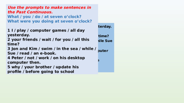 Use the prompts to make sentences in the Past Continuous. What / you / do / at seven o’clock? What were you doing at seven o’clock?  1 I / play / computer games / all day yesterday. 2 your friends / wait / for you / all this time? 3 Jon and Kim / swim / in the sea / while / Sue / read / an e-book. 4 Peter / not / work / on his desktop computer then. 5 why / your brother / update his profile / before going to school I was playing computer games all day yesterday. KEYS Were your friends waiting for you all this time? Jon and Kim were swimming in the sea while Sue was reading an e-book. 4 . Peter wasn't working on his desktop computer then. 5. Why was your brother updating his profile before going to school? 