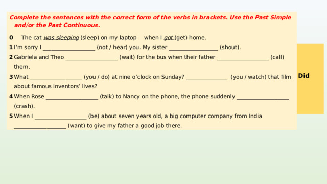 Complete the sentences with the correct form of the verbs in brackets. Use the Past Simple and/or the Past Continuous. 0  The cat was sleeping (sleep) on my laptop  when I got (get) home. 1  I’m sorry I ___________________ (not / hear) you. My sister __________________ (shout). 2  Gabriela and Theo ___________________ (wait) for the bus when their father ___________________ (call) them. 3  What ___________________ (you / do) at nine o’clock on Sunday? _______________ (you / watch) that film about famous inventors’ lives? 4  When Rose ___________________ (talk) to Nancy on the phone, the phone suddenly ___________________ (crash). 5  When I ___________________ (be) about seven years old, a big computer company from India ___________________ (want) to give my father a good job there. 1  didn’t hear, was shouting KEYS 2  were waiting, called 3  were you doing, Were you watching / Did you watch 4  was talking, crashed was, wanted  