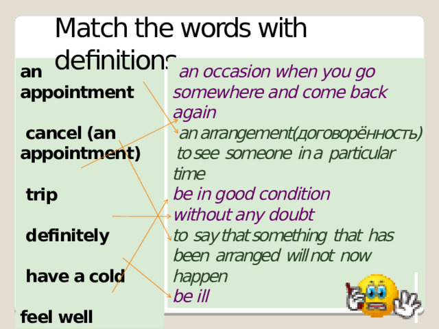 Match the words with definitions an appointment  an occasion when you go somewhere and come back again   an arrangement(договорённость) to see someone in a particular time  cancel (an appointment) be in good condition without any doubt  to say that something that has been arranged will not now happen   trip be ill    definitely   have a cold   feel well 