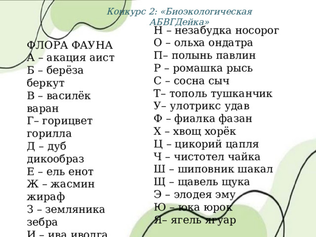 Конкурс 2: «Биоэкологическая АБВГДейка» Н – незабудка носорог О – ольха ондатра П– полынь павлин Р – ромашка рысь С – сосна сыч Т– тополь тушканчик У– улотрикс удав Ф – фиалка фазан Х – хвощ хорёк Ц – цикорий цапля Ч – чистотел чайка Ш – шиповник шакал Щ – щавель щука Э – элодея эму Ю – юка юрок Я– ягель ягуар ФЛОРА ФАУНА А – акация аист Б – берёза беркут В – василёк варан Г– горицвет горилла Д – дуб дикообраз Е – ель енот Ж – жасмин жираф З – земляника зебра И – ива иволга К– клён кит Л – липа лось М – малина морж 