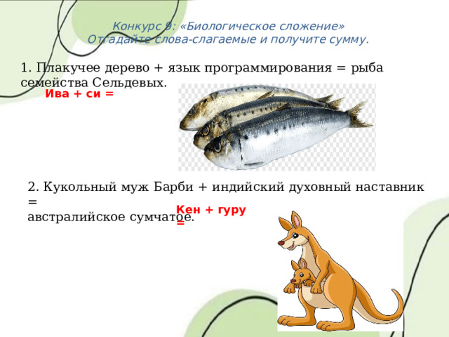 Конкурс 9: «Биологическое сложение» Отгадайте слова-слагаемые и получите сумму. 1. Плакучее дерево + язык программирования = рыба семейства Сельдевых. Ива + си = 2. Кукольный муж Барби + индийский духовный наставник = австралийское сумчатое.  Кен + гуру = 