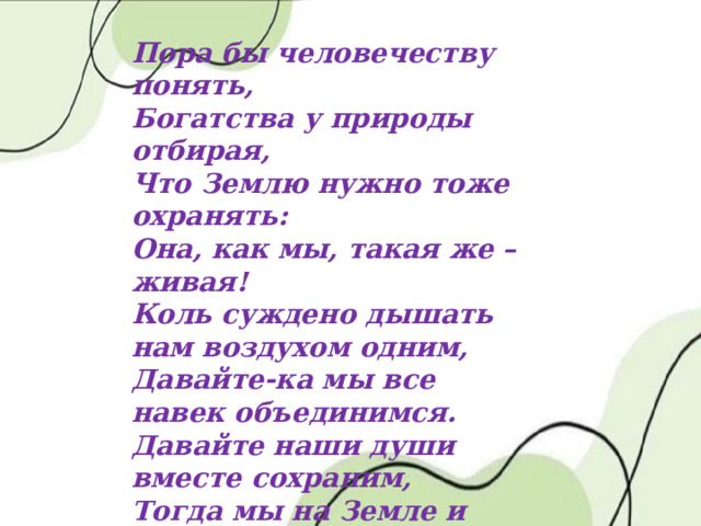 Пора бы человечеству понять, Богатства у природы отбирая, Что Землю нужно тоже охранять: Она, как мы, такая же – живая! Коль суждено дышать нам воздухом одним, Давайте-ка мы все навек объединимся. Давайте наши души вместе сохраним, Тогда мы на Земле и сами сохранимся. 