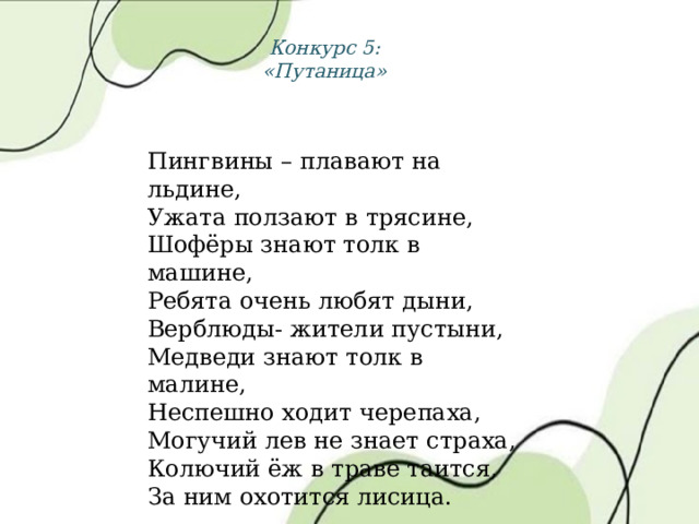 Конкурс 5: «Путаница» Пингвины – плавают на льдине, Ужата ползают в трясине, Шофёры знают толк в машине, Ребята очень любят дыни, Верблюды- жители пустыни, Медведи знают толк в малине, Неспешно ходит черепаха, Могучий лев не знает страха, Колючий ёж в траве таится, За ним охотится лисица. 